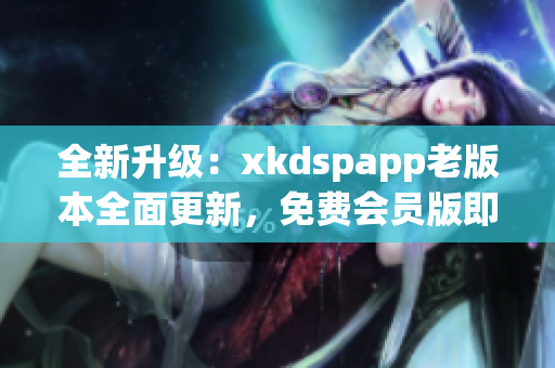 全新升级：xkdspapp老版本全面更新，免费会员版即将推出