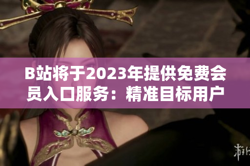 B站将于2023年提供免费会员入口服务：精准目标用户，打造更广泛的社区共享空间