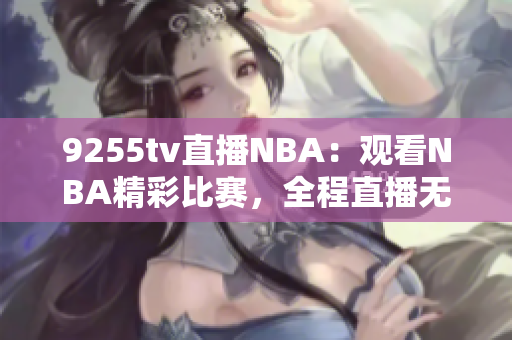 9255tv直播NBA：观看NBA精彩比赛，全程直播无缝接驳