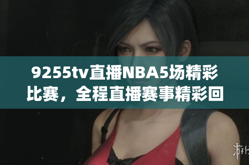 9255tv直播NBA5场精彩比赛，全程直播赛事精彩回放，观看无需app下载