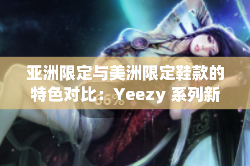 亚洲限定与美洲限定鞋款的特色对比：Yeezy 系列新鞋揭秘