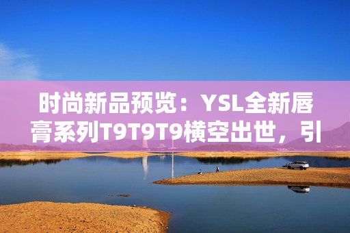 时尚新品预览：YSL全新唇膏系列T9T9T9横空出世，引领时尚潮流