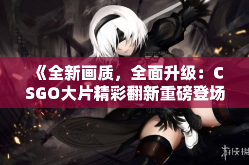 《全新画质，全面升级：CSGO大片精彩翻新重磅登场！》