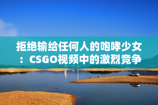 拒绝输给任何人的咆哮少女：CSGO视频中的激烈竞争与个人成长