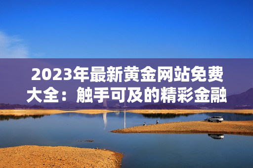 2023年最新黄金网站免费大全：触手可及的精彩金融资源等你发现