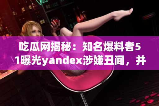 吃瓜网揭秘：知名爆料者51曝光yandex涉嫌丑闻，并揭秘内幕！