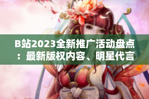 B站2023全新推广活动盘点：最新版权内容、明星代言、创意合作等一网打尽