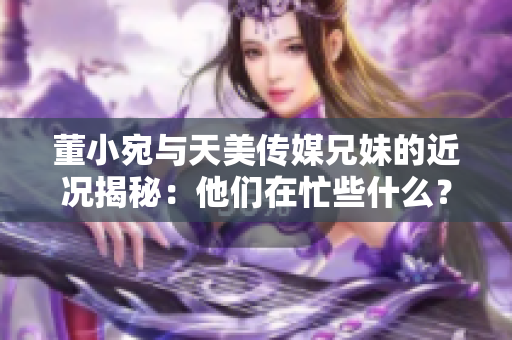 董小宛与天美传媒兄妹的近况揭秘：他们在忙些什么？