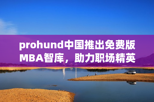 prohund中国推出免费版MBA智库，助力职场精英免费提升管理技能