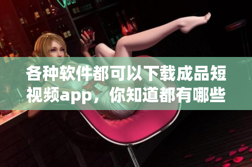 各种软件都可以下载成品短视频app，你知道都有哪些软件可以下载吗？