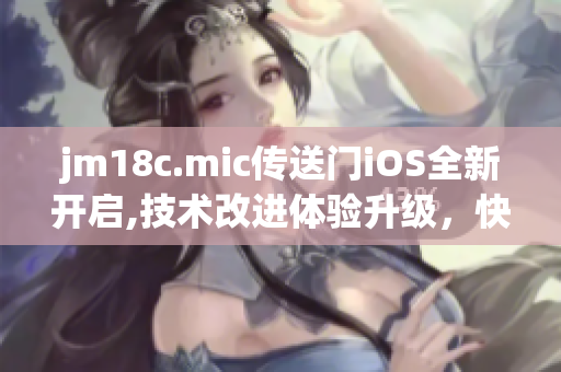 jm18c.mic传送门iOS全新开启,技术改进体验升级，快来体验更多功能！