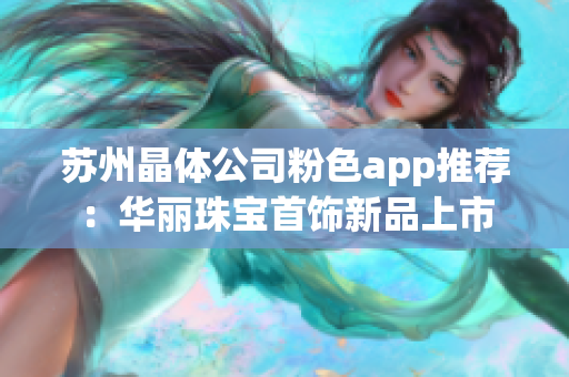 苏州晶体公司粉色app推荐：华丽珠宝首饰新品上市