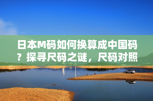 日本M码如何换算成中国码？探寻尺码之谜，尺码对照表帮你轻松解决大小尺码转换问题