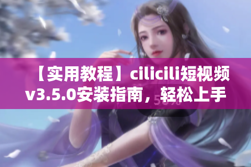 【实用教程】cilicili短视频v3.5.0安装指南，轻松上手操作，快速享受精彩短视频乐趣