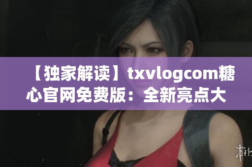 【独家解读】txvlogcom糖心官网免费版：全新亮点大揭秘