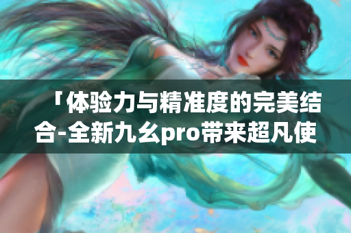 「体验力与精准度的完美结合-全新九幺pro带来超凡使用体验」