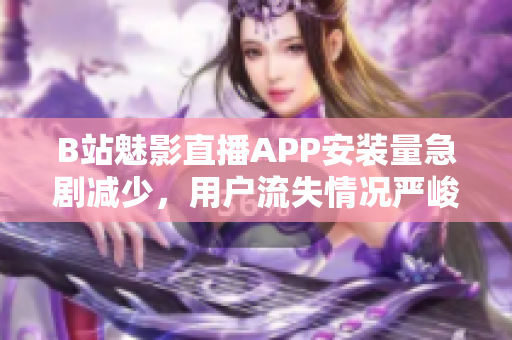 B站魅影直播APP安装量急剧减少，用户流失情况严峻