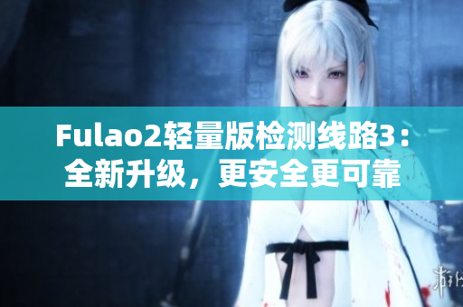 Fulao2轻量版检测线路3：全新升级，更安全更可靠