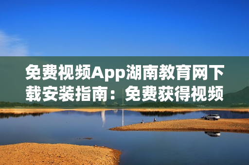 免费视频App湖南教育网下载安装指南：免费获得视频资源，随时随地畅享教育内容