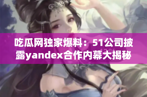 吃瓜网独家爆料：51公司披露yandex合作内幕大揭秘