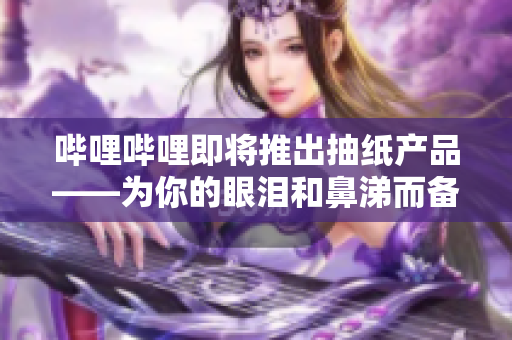 哔哩哔哩即将推出抽纸产品——为你的眼泪和鼻涕而备