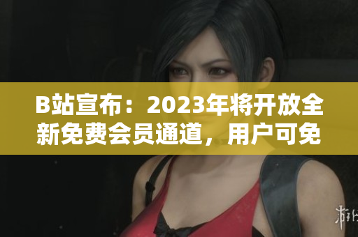 B站宣布：2023年将开放全新免费会员通道，用户可免费畅享更多视频资源