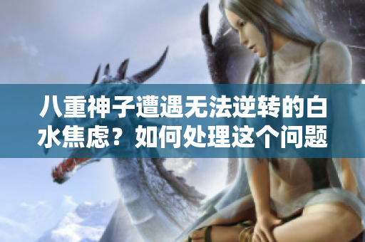 八重神子遭遇无法逆转的白水焦虑？如何处理这个问题？