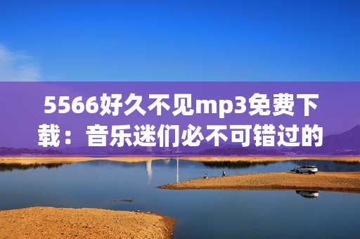 5566好久不见mp3免费下载：音乐迷们必不可错过的最新单曲，高清无损音质，轻松免费获取！