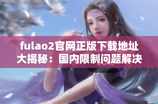 fulao2官网正版下载地址大揭秘：国内限制问题解决详解