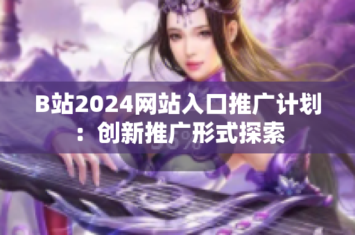 B站2024网站入口推广计划：创新推广形式探索