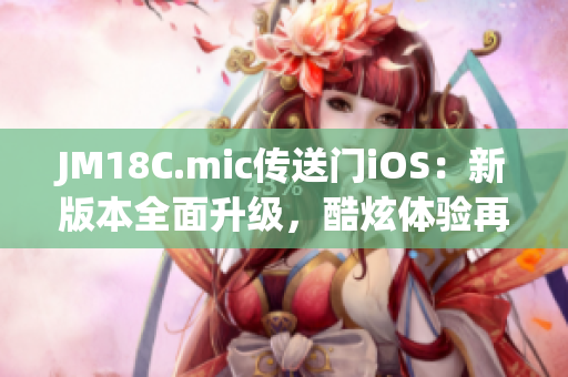 JM18C.mic传送门iOS：新版本全面升级，酷炫体验再度升级