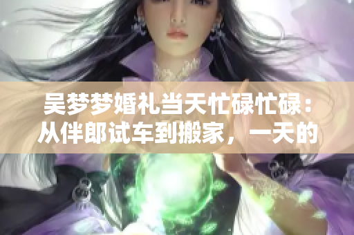 吴梦梦婚礼当天忙碌忙碌：从伴郎试车到搬家，一天的故事都在这儿