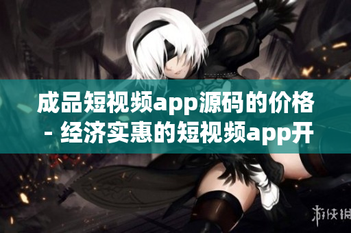 成品短视频app源码的价格 - 经济实惠的短视频app开发源码， 性价比高！