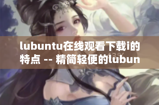 lubuntu在线观看下载i的特点 -- 精简轻便的lubuntu系统带来的观看和下载便利