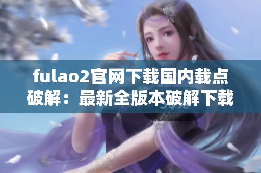 fulao2官网下载国内载点破解：最新全版本破解下载攻略