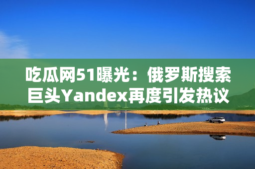 吃瓜网51曝光：俄罗斯搜索巨头Yandex再度引发热议