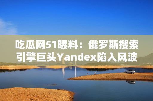 吃瓜网51曝料：俄罗斯搜索引擎巨头Yandex陷入风波