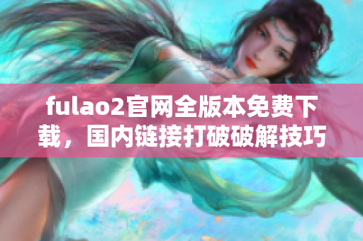 fulao2官网全版本免费下载，国内链接打破破解技巧揭秘