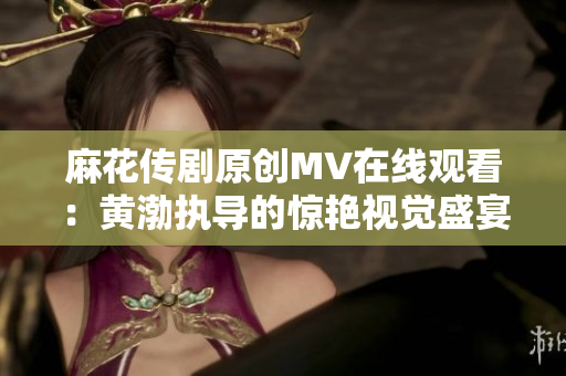 麻花传剧原创MV在线观看：黄渤执导的惊艳视觉盛宴