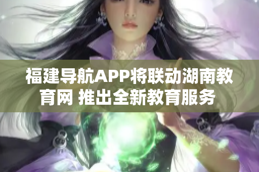 福建导航APP将联动湖南教育网 推出全新教育服务 