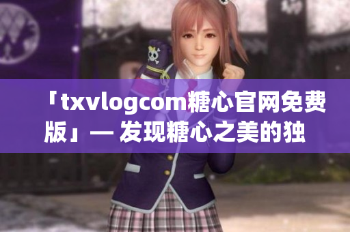 「txvlogcom糖心官网免费版」— 发现糖心之美的独特亮点