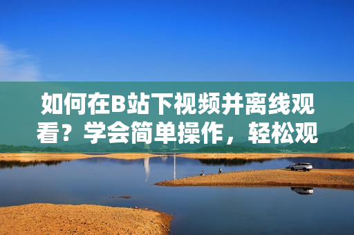 如何在B站下视频并离线观看？学会简单操作，轻松观看视频。