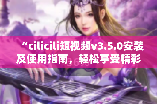 “cilicili短视频v3.5.0安装及使用指南，轻松享受精彩视频内容”