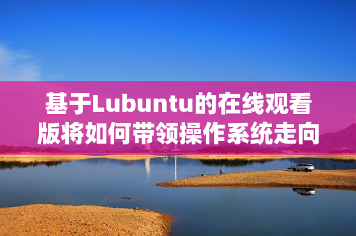 基于Lubuntu的在线观看版将如何带领操作系统走向未来？