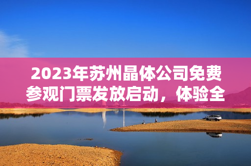 2023年苏州晶体公司免费参观门票发放启动，体验全新晶体科技产业链展示