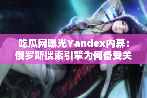 吃瓜网曝光Yandex内幕：俄罗斯搜索引擎为何备受关注？