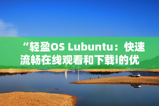 “轻盈OS Lubuntu：快速流畅在线观看和下载i的优选”