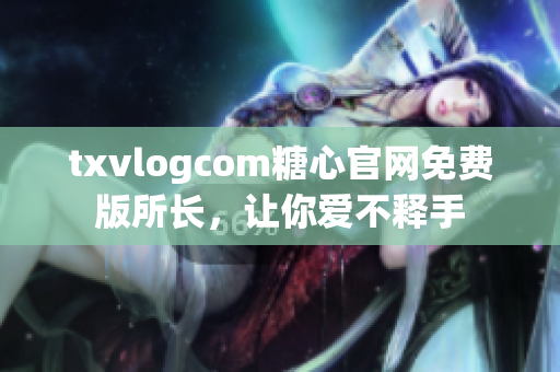 txvlogcom糖心官网免费版所长，让你爱不释手