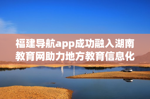 福建导航app成功融入湖南教育网助力地方教育信息化