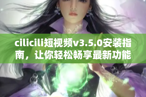 cilicili短视频v3.5.0安装指南，让你轻松畅享最新功能